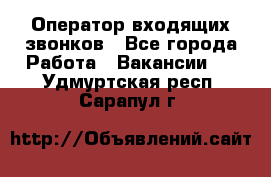  Оператор входящих звонков - Все города Работа » Вакансии   . Удмуртская респ.,Сарапул г.